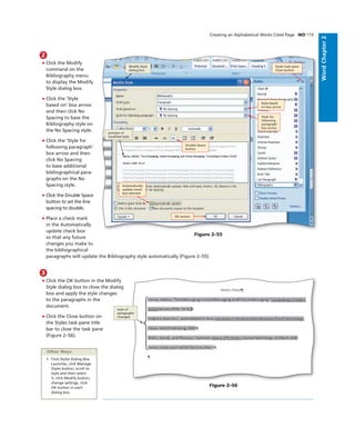 WordChapter2
Creating an Alphabetical Works Cited Page WD 115
2
• Click the Modify
command on the
Bibliography menu
to display the Modify
Style dialog box.
• Click the ‘Style
based on’ box arrow
and then click No
Spacing to base the
Bibliography style on
the No Spacing style.
• Click the ‘Style for
following paragraph’
box arrow and then
click No Spacing
to base additional
bibliographical para-
graphs on the No
Spacing style.
• Click the Double Space
button to set the line
spacing to double.
• Place a check mark
in the Automatically
update check box
so that any future
changes you make to
the bibliographical
paragraphs will update the Bibliography style automatically (Figure 2–55).
OK button
Style based
on box arrow
Styles task pane
Close button
Double Space
button
Automatically
update check
box selected
Style for
following
paragraph
box arrow
Modify Style
dialog box
preview of
modiﬁed style
Figure 2–55
3
• Click the OK button in the Modify
Style dialog box to close the dialog
box and apply the style changes
to the paragraphs in the
document.
• Click the Close button on
the Styles task pane title
bar to close the task pane
(Figure 2–56).
Figure 2–56
style of
paragraphs
changed
Other Ways
1. Click Styles Dialog Box
Launcher, click Manage
Styles button, scroll to
style and then select
it, click Modify button,
change settings, click
OK button in each
dialog box
 