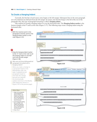 WD 116 Word Chapter 2 Creating a Research Paper
To Create a Hanging Indent
Currently, the ﬁrst line of each source entry begins at the left margin. Subsequent lines in the same paragraph
are to be indented one-half inch from the left margin. In essence, the ﬁrst line hangs to the left of the rest of the
paragraph; thus, this type of paragraph formatting is called a hanging indent.
One method of creating a hanging indent is to use the horizontal ruler. The Hanging Indent marker is the
bottom triangle at the 0” mark on the ruler (Figure 2–57). The following steps create a hanging indent using the
horizontal ruler.
1
• With the insertion point in the
paragraph to format, point to the
Hanging Indent marker on the
ruler (Figure 2–57).
Hanging Indent marker
insertion point
Figure 2–57
2
• Drag the Hanging Indent marker
to the .5” mark on the ruler to set
the hanging indent to one-half
inch from the left margin
(Figure 2–58).
Why were all three bibliographical
paragraphs formatted with a
hanging indent?
When you make a change to
a paragraph based on the
Bibliography style, the
style is updated and all
paragraphs based on
that style also change
because you selected
the Automatically
update check box in the Modify
Style dialog box (shown in
Figure 2–55 on the previous page).
Figure 2–58
Hanging Indent
marker positioned
.5” from left margin
First Line Indent
marker remains
at left margin
Left Indent
marker moves
with the Hanging
Indent marker
second line in
paragraphs
indented
one-half inch
Other Ways
1. Right-click paragraph,
click Paragraph on
shortcut menu, click
Indents and Spacing
tab, click Special box
arrow, click Hanging,
click OK button
2. Click Paragraph Dialog
Box Launcher, click
Indents and Spacing
tab, click Special box
arrow, click Hanging,
click OK button
3. Press CTRL+T
Q&A
second line in
paragraph should
be indented
one-half inch
 