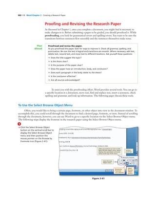 WD 118 Word Chapter 2 Creating a Research Paper
Prooﬁng and Revising the Research Paper
As discussed in Chapter 1, once you complete a document, you might ﬁnd it necessary to
make changes to it. Before submitting a paper to be graded, you should proofread it. While
proofreading, you look for grammatical errors and spelling errors. You want to be sure the
transitions between sentences ﬂow smoothly and the sentences themselves make sense.
Proofread and revise the paper.
As you proofread the paper, look for ways to improve it. Check all grammar, spelling, and
punctuation. Be sure the text is logical and transitions are smooth. Where necessary, add text,
delete text, reword text, and move text to different locations. Ask yourself these questions:
• Does the title suggest the topic?
• Is the thesis clear?
• Is the purpose of the paper clear?
• Does the paper have an introduction, body, and conclusion?
• Does each paragraph in the body relate to the thesis?
• Is the conclusion effective?
• Are all sources acknowledged?
Plan
Ahead
To assist you with the proofreading effort, Word provides several tools. You can go to
a speciﬁc location in a document, move text, ﬁnd and replace text, insert a synonym, check
spelling and grammar, and look up information. The following pages discuss these tools.
To Use the Select Browse Object Menu
Often, you would like to bring a certain page, footnote, or other object into view in the document window. To
accomplish this, you could scroll through the document to ﬁnd a desired page, footnote, or item. Instead of scrolling
through the document, however, you can use Word to go to a speciﬁc location via the Select Browse Object menu.
The following steps display the footnote in the research paper using the Select Browse Object menu.
1
• Click the Select Browse Object
button on the vertical scroll bar to
display the Select Browse Object
menu and then position the
mouse pointer on the Browse by
Footnote icon (Figure 2–61).
Browse by
Footnote
icon selected
Select
Browse
Object
button
vertical
scroll bar
Select Browse
Object menu
when you point to an icon on the
Select Browse Object menu, Word
displays the associated command
name at the top of the menu
Figure 2–61
 