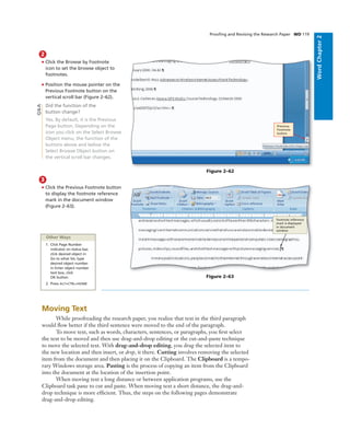 WordChapter2
Prooﬁng and Revising the Research Paper WD 119
2
• Click the Browse by Footnote
icon to set the browse object to
footnotes.
• Position the mouse pointer on the
Previous Footnote button on the
vertical scroll bar (Figure 2–62).
Did the function of the
button change?
Yes. By default, it is the Previous
Page button. Depending on the
icon you click on the Select Browse
Object menu, the function of the
buttons above and below the
Select Browse Object button on
the vertical scroll bar changes.
Previous
Footnote
button
Figure 2–62
3
• Click the Previous Footnote button
to display the footnote reference
mark in the document window
(Figure 2–63).
footnote reference
mark is displayed
in document
window
Figure 2–63
Other Ways
1. Click Page Number
indicator on status bar,
click desired object in
Go to what list, type
desired object number
in Enter object number
text box, click
OK button
2. Press ALT+CTRL+HOME
Moving Text
While proofreading the research paper, you realize that text in the third paragraph
would ﬂow better if the third sentence were moved to the end of the paragraph.
To move text, such as words, characters, sentences, or paragraphs, you ﬁrst select
the text to be moved and then use drag-and-drop editing or the cut-and-paste technique
to move the selected text. With drag-and-drop editing, you drag the selected item to
the new location and then insert, or drop, it there. Cutting involves removing the selected
item from the document and then placing it on the Clipboard. The Clipboard is a tempo-
rary Windows storage area. Pasting is the process of copying an item from the Clipboard
into the document at the location of the insertion point.
When moving text a long distance or between application programs, use the
Clipboard task pane to cut and paste. When moving text a short distance, the drag-and-
drop technique is more efﬁcient. Thus, the steps on the following pages demonstrate
drag-and-drop editing.
Q&A
 