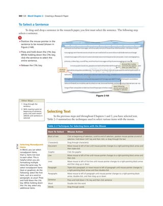WD 120 Word Chapter 2 Creating a Research Paper
To Select a Sentence
To drag-and-drop a sentence in the research paper, you ﬁrst must select the sentence. The following step
selects a sentence.
1
• Position the mouse pointer in the
sentence to be moved (shown in
Figure 2–64).
• Press and hold down the CTRL key.
While holding down the CTRL key,
click the sentence to select the
entire sentence.
• Release the CTRL key.
sentence
selected
dimmed Mini toolbar
automatically appears
when you select text
space following
period automatically
included in selection
Other Ways
1. Drag through the
sentence
2. With insertion point at
beginning of sentence,
press CTRL+SHIFT+RIGHT
ARROW until sentence is
selected
Figure 2–64
Selecting Text
In the previous steps and throughout Chapters 1 and 2, you have selected text.
Table 2–3 summarizes the techniques used to select various items with the mouse.
Table 2–3 Techniques for Selecting Items with the Mouse
Item To Select Mouse Action
Block of text Click at beginning of selection, scroll to end of selection, position mouse pointer at end of
selection, hold down SHIFT key and then click; or drag through the text
Character(s) Drag through character(s)
Document Move mouse to left of text until mouse pointer changes to a right-pointing block arrow and
then triple-click
Graphic Click the graphic
Line Move mouse to left of line until mouse pointer changes to a right-pointing block arrow and
then click
Lines Move mouse to left of ﬁrst line until mouse pointer changes to a right-pointing block arrow
and then drag up or down
Paragraph Triple-click paragraph; or move mouse to left of paragraph until mouse pointer changes to
a right-pointing block arrow and then double-click
Paragraphs Move mouse to left of paragraph until mouse pointer changes to a right-pointing block
arrow, double-click, and then drag up or down
Sentence Press and hold down CTRL key and then click sentence
Word Double-click the word
Words Drag through words
Selecting Nonadjacent
Items
In Word, you can select
nonadjacent items,
that is, items not next
to each other. This is
helpful when you are
formatting multiple
items the same way. To
select nonadjacent items
(text or graphics), do the
following: select the ﬁrst
item, such as a word or
paragraph, as usual. Press
and hold down the CTRL
key. While holding down
the CTRL key, select any
additional items.
BTW
 