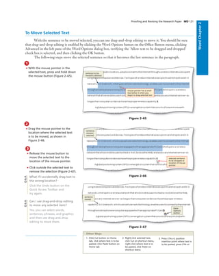 WordChapter2
Prooﬁng and Revising the Research Paper WD 121
3
• Release the mouse button to
move the selected text to the
location of the mouse pointer.
• Click outside the selected text to
remove the selection (Figure 2–67).
What if I accidentally drag text to
the wrong location?
Click the Undo button on the
Quick Access Toolbar and
try again.
Can I use drag-and-drop editing
to move any selected item?
Yes, you can select words,
sentences, phrases, and graphics
and then use drag-and-drop
editing to move them.
To Move Selected Text
With the sentence to be moved selected, you can use drag-and-drop editing to move it. You should be sure
that drag-and-drop editing is enabled by clicking the Word Options button on the Ofﬁce Button menu, clicking
Advanced in the left pane of the Word Options dialog box, verifying the 'Allow text to be dragged and dropped'
check box is selected, and then clicking the OK button.
The following steps move the selected sentence so that it becomes the last sentence in the paragraph.
1
• With the mouse pointer in the
selected text, press and hold down
the mouse button (Figure 2–65).
mouse pointer has a small
box below it when you
begin to drag selected text
sentence to be
moved is selected
Figure 2–65
2
• Drag the mouse pointer to the
location where the selected text
is to be moved, as shown in
Figure 2–66.
selected sentence
to be dropped at
location of mouse
pointer
sentence
remains
selected
Figure 2–66
sentence
moved
Paste
Options
button
Figure 2–67
Q&AQ&A
1. Click Cut button on Home
tab, click where text is to be
pasted, click Paste button on
Home tab
2. Right-click selected text,
click Cut on shortcut menu,
right-click where text is to
be pasted, click Paste on
shortcut menu
3. Press CTRL+X, position
insertion point where text is
to be pasted, press CTRL+V
Other Ways
 