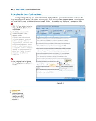 WD 122 Word Chapter 2 Creating a Research Paper
To Display the Paste Options Menu
When you drag-and-drop text, Word automatically displays a Paste Options button near the location of the
drag-and-dropped text (Figure 2–67 on the previous page). If you click the Paste Options button, a menu appears
that allows you to change the format of the item that was moved. The following steps display the Paste Options menu.
1
• Click the Paste Options button to
display the Paste Options menu
(Figure 2–68).
What is the purpose of the
commands on the Paste
Options menu?
In general, the ﬁrst command
indicates the pasted text should
look the same as it did in its
original location. The second com-
mand formats the pasted text to
match the rest of the text where
it was pasted. The third command
removes all formatting from the
pasted text. The last command
displays the Word Options
dialog box.
2
• Press the ESCAPE key to remove
the Paste Options menu from the
window. Paste Options
button
Paste Options
menu
Figure 2–68
Q&A
Dragging-and-
Dropping
If you hold down the
CTRL key while dragging
a selected item, Word
copies the item instead
of moving it.
BTW
 
