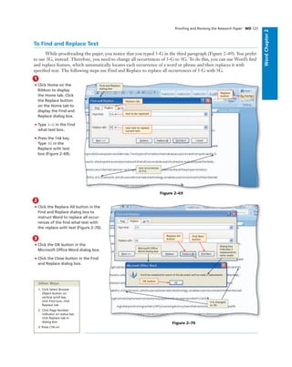 WordChapter2
Prooﬁng and Revising the Research Paper WD 123
To Find and Replace Text
While proofreading the paper, you notice that you typed 3-G in the third paragraph (Figure 2–69). You prefer
to use 3G, instead. Therefore, you need to change all occurrences of 3-G to 3G. To do this, you can use Word’s ﬁnd
and replace feature, which automatically locates each occurrence of a word or phrase and then replaces it with
speciﬁed text. The following steps use Find and Replace to replace all occurrences of 3-G with 3G.
1
• Click Home on the
Ribbon to display
the Home tab. Click
the Replace button
on the Home tab to
display the Find and
Replace dialog box.
• Type 3-G in the Find
what text box.
• Press the TAB key.
Type 3G in the
Replace with text
box (Figure 2–69).
Figure 2–69
text to be replaced
Replace tab
Replace
button
new text to replace
current text
Find and Replace
dialog box
2
• Click the Replace All button in the
Find and Replace dialog box to
instruct Word to replace all occur-
rences of the ﬁnd what text with
the replace with text (Figure 2–70).
3
• Click the OK button in the
Microsoft Ofﬁce Word dialog box.
• Click the Close button in the Find
and Replace dialog box.
Figure 2–70
dialog box
indicates 2
replacements
were made
Replace All
button
Find Next
button
OK button
Other Ways
1. Click Select Browse
Object button on
vertical scroll bar,
click Find icon, click
Replace tab
2. Click Page Number
indicator on status bar,
click Replace tab in
dialog box
3. Press CTRL+H
two occurrences
of 3-G
3-G changed
to 3G
Microsoft Ofﬁce
Word dialog box
 