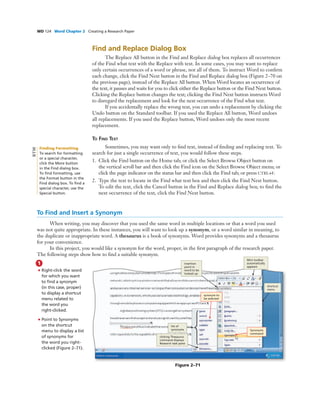 WD 124 Word Chapter 2 Creating a Research Paper
Find and Replace Dialog Box
The Replace All button in the Find and Replace dialog box replaces all occurrences
of the Find what text with the Replace with text. In some cases, you may want to replace
only certain occurrences of a word or phrase, not all of them. To instruct Word to conﬁrm
each change, click the Find Next button in the Find and Replace dialog box (Figure 2–70 on
the previous page), instead of the Replace All button. When Word locates an occurrence of
the text, it pauses and waits for you to click either the Replace button or the Find Next button.
Clicking the Replace button changes the text; clicking the Find Next button instructs Word
to disregard the replacement and look for the next occurrence of the Find what text.
If you accidentally replace the wrong text, you can undo a replacement by clicking the
Undo button on the Standard toolbar. If you used the Replace All button, Word undoes
all replacements. If you used the Replace button, Word undoes only the most recent
replacement.
TO FIND TEXT
Sometimes, you may want only to ﬁnd text, instead of ﬁnding and replacing text. To
search for just a single occurrence of text, you would follow these steps.
1. Click the Find button on the Home tab; or click the Select Browse Object button on
the vertical scroll bar and then click the Find icon on the Select Browse Object menu; or
click the page indicator on the status bar and then click the Find tab; or press CTRL+F.
2. Type the text to locate in the Find what text box and then click the Find Next button.
To edit the text, click the Cancel button in the Find and Replace dialog box; to ﬁnd the
next occurrence of the text, click the Find Next button.
To Find and Insert a Synonym
When writing, you may discover that you used the same word in multiple locations or that a word you used
was not quite appropriate. In these instances, you will want to look up a synonym, or a word similar in meaning, to
the duplicate or inappropriate word. A thesaurus is a book of synonyms. Word provides synonyms and a thesaurus
for your convenience.
In this project, you would like a synonym for the word, proper, in the ﬁrst paragraph of the research paper.
The following steps show how to ﬁnd a suitable synonym.
1
• Right-click the word
for which you want
to ﬁnd a synonym
(in this case, proper)
to display a shortcut
menu related to
the word you
right-clicked.
• Point to Synonyms
on the shortcut
menu to display a list
of synonyms for
the word you right-
clicked (Figure 2–71).
Figure 2–71
Synonyms
command
synonym to
be selected
shortcut
menu
clicking Thesaurus
command displays
Research task pane
Mini toolbar
automatically
appears
insertion
point in
word to be
looked up
list of
synonyms
Finding Formatting
To search for formatting
or a special character,
click the More button
in the Find dialog box.
To ﬁnd formatting, use
the Format button in the
Find dialog box. To ﬁnd a
special character, use the
Special button.
BTW
 