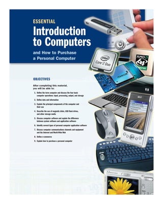 ESSENTIAL
Introduction
to Computers
and How to Purchase
a Personal Computer
After completing this material,
you will be able to:
1. Define the term computer and discuss the four basic
computer operations: input, processing, output, and storage
2. Define data and information
3. Explain the principal components of the computer and
their use
4. Describe the use of magnetic disks, USB flash drives,
and other storage media
5. Discuss computer software and explain the difference
between system software and application software
6. Identify several types of personal computer application software
7. Discuss computer communications channels and equipment
and the Internet and World Wide Web
8. Define e-commerce
9. Explain how to purchase a personal computer
OBJECTIVES
 