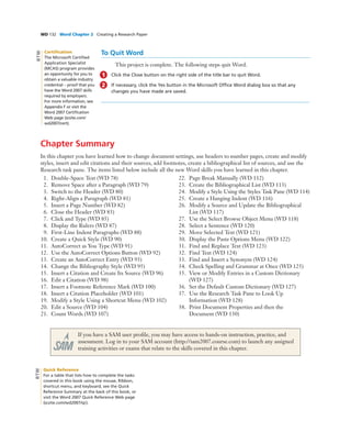 WD 132 Word Chapter 2 Creating a Research Paper
To Quit Word
This project is complete. The following steps quit Word.
1 Click the Close button on the right side of the title bar to quit Word.
2 If necessary, click the Yes button in the Microsoft Ofﬁce Word dialog box so that any
changes you have made are saved.
Chapter Summary
In this chapter you have learned how to change document settings, use headers to number pages, create and modify
styles, insert and edit citations and their sources, add footnotes, create a bibliographical list of sources, and use the
Research task pane. The items listed below include all the new Word skills you have learned in this chapter.
1. Double-Space Text (WD 78)
2. Remove Space after a Paragraph (WD 79)
3. Switch to the Header (WD 80)
4. Right-Align a Paragraph (WD 81)
5. Insert a Page Number (WD 82)
6. Close the Header (WD 83)
7. Click and Type (WD 85)
8. Display the Rulers (WD 87)
9. First-Line Indent Paragraphs (WD 88)
10. Create a Quick Style (WD 90)
11. AutoCorrect as You Type (WD 91)
12. Use the AutoCorrect Options Button (WD 92)
13. Create an AutoCorrect Entry (WD 93)
14. Change the Bibliography Style (WD 95)
15. Insert a Citation and Create Its Source (WD 96)
16. Edit a Citation (WD 98)
17. Insert a Footnote Reference Mark (WD 100)
18. Insert a Citation Placeholder (WD 101)
19. Modify a Style Using a Shortcut Menu (WD 102)
20. Edit a Source (WD 104)
21. Count Words (WD 107)
22. Page Break Manually (WD 112)
23. Create the Bibliographical List (WD 113)
24. Modify a Style Using the Styles Task Pane (WD 114)
25. Create a Hanging Indent (WD 116)
26. Modify a Source and Update the Bibliographical
List (WD 117)
27. Use the Select Browse Object Menu (WD 118)
28. Select a Sentence (WD 120)
29. Move Selected Text (WD 121)
30. Display the Paste Options Menu (WD 122)
31. Find and Replace Text (WD 123)
32. Find Text (WD 124)
33. Find and Insert a Synonym (WD 124)
34. Check Spelling and Grammar at Once (WD 125)
35. View or Modify Entries in a Custom Dictionary
(WD 127)
36. Set the Default Custom Dictionary (WD 127)
37. Use the Research Task Pane to Look Up
Information (WD 128)
38. Print Document Properties and then the
Document (WD 130)
If you have a SAM user proﬁle, you may have access to hands-on instruction, practice, and
assessment. Log in to your SAM account (http://sam2007.course.com) to launch any assigned
training activities or exams that relate to the skills covered in this chapter.
Certiﬁcation
The Microsoft Certiﬁed
Application Specialist
(MCAS) program provides
an opportunity for you to
obtain a valuable industry
credential – proof that you
have the Word 2007 skills
required by employers.
For more information, see
Appendix F or visit the
Word 2007 Certiﬁcation
Web page (scsite.com/
wd2007/cert).
BTW
Quick Reference
For a table that lists how to complete the tasks
covered in this book using the mouse, Ribbon,
shortcut menu, and keyboard, see the Quick
Reference Summary at the back of this book, or
visit the Word 2007 Quick Reference Web page
(scsite.com/wd2007/qr).
BTW
 