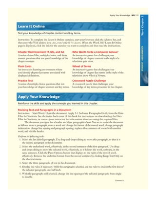 Apply Your Knowledge WD 133
WordChapter2STUDENTASSIGNMENTS
Learn It Online
Test your knowledge of chapter content and key terms.
Instructions: To complete the Learn It Online exercises, start your browser, click the Address bar, and
then enter the Web address scsite.com/wd2007/learn. When the Word 2007 Learn It Online
page is displayed, click the link for the exercise you want to complete and then read the instructions.
Chapter Reinforcement TF, MC, and SA
A series of true/false, multiple choice, and short
answer questions that test your knowledge of the
chapter content.
Flash Cards
An interactive learning environment where
you identify chapter key terms associated with
displayed deﬁnitions.
Practice Test
A series of multiple choice questions that test
your knowledge of chapter content and key terms.
Who Wants To Be a Computer Genius?
An interactive game that challenges your
knowledge of chapter content in the style of a
television quiz show.
Wheel of Terms
An interactive game that challenges your
knowledge of chapter key terms in the style of the
television show Wheel of Fortune.
Crossword Puzzle Challenge
A crossword puzzle that challenges your
knowledge of key terms presented in the chapter.
Apply Your Knowledge
Reinforce the skills and apply the concepts you learned in this chapter.
Revising Text and Paragraphs in a Document
Instructions: Start Word. Open the document, Apply 2-1 Software Paragraphs Draft, from the Data
Files for Students. See the inside back cover of this book for instructions on downloading the Data
Files for Students, or contact your instructor for information about accessing the required ﬁles.
The document you open has a header and three paragraphs of text. You are to revise the document
as follows: move a paragraph, move a word and change the format of the moved word, change paragraph
indentation, change line spacing and paragraph spacing, replace all occurrences of a word with another
word, and edit the header.
Continued >
Perform the following tasks:
1. Select the last (third) paragraph. Use drag-and-drop editing to move this paragraph, so that it is
the second paragraph in the document.
2. Select the underlined word, effectively, in the second sentence of the ﬁrst paragraph. Use drag-
and-drop editing to move the selected word, effectively, so it follows the word, software, in the
same sentence. Click the Paste Options button that displays to the right of the moved word,
effectively. Remove the underline format from the moved sentence by clicking Keep Text Only on
the shortcut menu.
3. Select the three paragraphs of text in the document.
4. Display the ruler, if necessary. With the paragraphs selected, use the ruler to indent the ﬁrst line of
the selected paragraphs one-half inch.
5. With the paragraphs still selected, change the line spacing of the selected paragraphs from single
to double.
 