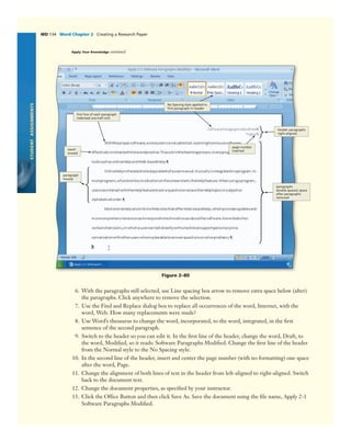 STUDENTASSIGNMENTS
WD 134 Word Chapter 2 Creating a Research Paper
Figure 2–80
word
moved
page number
inserted
paragraph
moved
paragraphs
double-spaced; space
after paragraphs
removed
No Spacing style applied to
ﬁrst paragraph in header
ﬁrst line of each paragraph
indented one-half inch
header paragraphs
right-aligned
Apply Your Knowledge continued
6. With the paragraphs still selected, use Line spacing box arrow to remove extra space below (after)
the paragraphs. Click anywhere to remove the selection.
7. Use the Find and Replace dialog box to replace all occurrences of the word, Internet, with the
word, Web. How many replacements were made?
8. Use Word’s thesaurus to change the word, incorporated, to the word, integrated, in the ﬁrst
sentence of the second paragraph.
9. Switch to the header so you can edit it. In the ﬁrst line of the header, change the word, Draft, to
the word, Modiﬁed, so it reads: Software Paragraphs Modiﬁed. Change the ﬁrst line of the header
from the Normal style to the No Spacing style.
10. In the second line of the header, insert and center the page number (with no formatting) one space
after the word, Page.
11. Change the alignment of both lines of text in the header from left-aligned to right-aligned. Switch
back to the document text.
12. Change the document properties, as speciﬁed by your instructor.
13. Click the Ofﬁce Button and then click Save As. Save the document using the ﬁle name, Apply 2-1
Software Paragraphs Modiﬁed.
 
