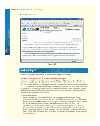 STUDENTASSIGNMENTS
WD 136 Word Chapter 2 Creating a Research Paper
research paper
translated from
English to Dutch
Figure 2–81
Make It Right
Analyze a document and correct all errors and/or improve the design.
Inserting Missing Elements in an MLA Style Research Paper
Instructions: Start Word. Open the document, Make It Right 2-1 Certiﬁcation Paper Draft, from
the Data Files for Students. See the inside back cover of this book for instructions on downloading
the Data Files for Students, or contact your instructor for information on accessing the required ﬁles.
The document is a research paper that is missing several elements. You are to insert these miss-
ing elements, all formatted according to the MLA documentation style: header with a page number,
heading (name, course, and date information), paper title, footnote, and source information for the
ﬁrst citation and the citation in the footnote.
Perform the following tasks:
1. Insert a header with a page number, heading (use your own information: name, course
information, and date), and an appropriate paper title, all formatted according to the MLA style.
2. Use the Select Browse Object button to go to page 2. How many bibliographical entries currently
are on the Works Cited page? You will create additional source entries in Steps 3 and 4.
3. The Otoole placeholder (tag name) is missing its source information (Figure 2–82). Use the
following source information to edit the source: magazine article titled “Career Builders and
Boosts,” written by Sarah W. O’Toole, magazine name is IT World and Certiﬁcations, publication
date is March 2008, article is on pages 88-93. Edit the citation so it displays the author name and
the page numbers.
Extend Your Knowledge continued
 