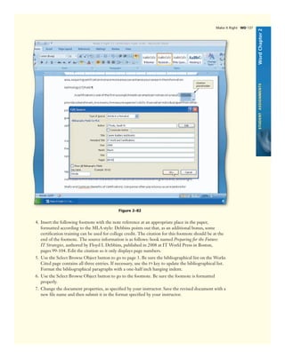 WordChapter2STUDENTASSIGNMENTS
Figure 2–82
citation
placeholder
4. Insert the following footnote with the note reference at an appropriate place in the paper,
formatted according to the MLA style: Debbins points out that, as an additional bonus, some
certiﬁcation training can be used for college credit. The citation for this footnote should be at the
end of the footnote. The source information is as follows: book named Preparing for the Future:
IT Strategies, authored by Floyd I. Debbins, published in 2008 at IT World Press in Boston,
pages 99-104. Edit the citation so it only displays page numbers.
5. Use the Select Browse Object button to go to page 3. Be sure the bibliographical list on the Works
Cited page contains all three entries. If necessary, use the F9 key to update the bibliographical list.
Format the bibliographical paragraphs with a one-half inch hanging indent.
6. Use the Select Browse Object button to go to the footnote. Be sure the footnote is formatted
properly.
7. Change the document properties, as speciﬁed by your instructor. Save the revised document with a
new ﬁle name and then submit it in the format speciﬁed by your instructor.
Make It Right WD 137
 