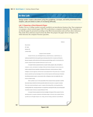 STUDENTASSIGNMENTS
WD 138 Word Chapter 2 Creating a Research Paper
Figure 2–83
In the Lab
Design and/or create a document using the guidelines, concepts, and skills presented in this
chapter. Labs are listed in order of increasing difﬁculty.
Lab 1: Preparing a Short Research Paper
Problem: You are a college student currently enrolled in an introductory business class. Your assignment
is to prepare a short research paper (300-350 words) about a computer-related job. The requirements
are that the paper be presented according to the MLA documentation style and have three references.
One of the three references must be from the Web. You prepare the paper shown in Figure 2–83,
which discusses the computer forensics specialist.
(a)
 
