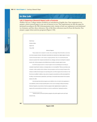 STUDENTASSIGNMENTS
WD 140 Word Chapter 2 Creating a Research Paper
In the Lab
Lab 2: Preparing a Research Report with a Footnote
Problem: You are a college student enrolled in an introductory English class. Your assignment is to
prepare a short research paper in any area of interest to you. The requirements are that the paper be
presented according to the MLA documentation style, contain at least one explanatory note positioned
as a footnote, and have three references. One of the three references must be from the Internet. You
prepare a paper about antivirus programs (Figure 2–84).
(a)
Figure 2–84
 