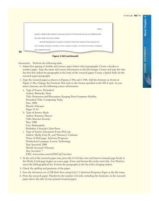 WordChapter2STUDENTASSIGNMENTS
Figure 2–84 (continued)
(b)
Instructions: Perform the following tasks:
1. Adjust line spacing to double and remove space below (after) paragraphs. Create a header to
number pages. Type the name and course information at the left margin. Center and type the title.
Set ﬁrst-line indent for paragraphs in the body of the research paper. Create a Quick Style for the
research paper paragraphs.
2. Type the research paper as shown in Figures 2–84a and 2–84b. Add the footnote as shown in
Figure 2–84a. Change the Footnote Text style to the format speciﬁed in the MLA style. As you
insert citations, use the following source information:
a. Type of Source: Periodical
Author: Bulowski, Dana
Title: Protection and Precaution: Keeping Your Computer Healthy
Periodical Title: Computing Today
Year: 2008
Month: February
Pages 55-61
b. Type of Source: Book
Author: Karanos, Hector
Title: Internet Security
Year: 2008
City: Indianapolis
Publisher: Citywide Cyber Press
c. Type of Source: Document From Web site
Author: Shelly, Gary B., and Thomas J. Cashman
Name of Web page: Antivirus Programs
Production Company: Course Technology
Year Accessed: 2008
Month Accessed: February
Day Accessed: 7
URL: www.scsite.com/wd2007/pr2/wc.htm
3. At the end of the research paper text, press the ENTER key once and insert a manual page break so
the Works Cited page begins on a new page. Enter and format the works cited title. Use Word to
insert the bibliographical list. Format the paragraphs in the list with a hanging indent.
4. Check the spelling and grammar of the paper.
5. Save the document on a USB ﬂash drive using Lab 2-2 Antivirus Programs Paper as the ﬁle name.
6. Print the research paper. Handwrite the number of words, including the footnotes, in the research
paper above the title of your printed research paper.
In the Lab WD 141
 