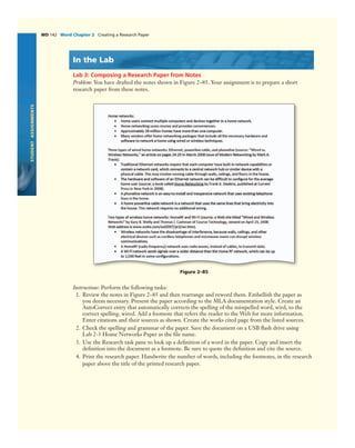STUDENTASSIGNMENTS
WD 142 Word Chapter 2 Creating a Research Paper
In the Lab
Lab 3: Composing a Research Paper from Notes
Problem: You have drafted the notes shown in Figure 2–85. Your assignment is to prepare a short
research paper from these notes.
Figure 2–85
Instructions: Perform the following tasks:
1. Review the notes in Figure 2–85 and then rearrange and reword them. Embellish the paper as
you deem necessary. Present the paper according to the MLA documentation style. Create an
AutoCorrect entry that automatically corrects the spelling of the misspelled word, wird, to the
correct spelling, wired. Add a footnote that refers the reader to the Web for more information.
Enter citations and their sources as shown. Create the works cited page from the listed sources.
2. Check the spelling and grammar of the paper. Save the document on a USB ﬂash drive using
Lab 2-3 Home Networks Paper as the ﬁle name.
3. Use the Research task pane to look up a deﬁnition of a word in the paper. Copy and insert the
deﬁnition into the document as a footnote. Be sure to quote the deﬁnition and cite the source.
4. Print the research paper. Handwrite the number of words, including the footnotes, in the research
paper above the title of the printed research paper.
 