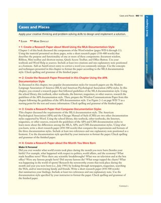 WordChapter2STUDENTASSIGNMENTS
Cases and Places WD 143
Cases and Places
Apply your creative thinking and problem solving skills to design and implement a solution.
• EASIER •• MORE DIFFICULT
• 1: Create a Research Paper about Word Using the MLA Documentation Style
Chapter 1 of this book discussed the components of the Word window (pages WD 6 through 11).
Using the material presented on those pages, write a short research paper (350–400 words) that
describes the purpose and functionality of one or more of these components: document window,
Ribbon, Mini toolbar and shortcut menus, Quick Access Toolbar, and Ofﬁce Button. Use your
textbook and Word Help as sources. Include at least two citations and one explanatory note positioned
as a footnote. Add an AutoCorrect entry to correct a word you commonly mistype. Use the concepts
and techniques presented in this chapter to format the paper according to the MLA documentation
style. Check spelling and grammar of the ﬁnished paper.
•• 2: Create the Research Paper Presented in this Chapter Using the APA
Documentation Style
As discussed in this chapter, two popular documentation styles for research papers are the Modern
Language Association of America (MLA) and American Psychological Association (APA) styles. In this
chapter, you created a research paper that followed guidelines of the MLA documentation style. Using
the school library, this textbook, other textbooks, the Internet, magazines, or other sources, research the
guidelines of the APA documentation style. Then, prepare the Wireless Communications Paper from this
chapter following the guidelines of the APA documentation style. Use Figure 2–1 on page WD 75 as a
starting point for the text and source information. Check spelling and grammar of the ﬁnished paper.
•• 3: Create a Research Paper that Compares Documentation Styles
This chapter discussed the requirements of the MLA documentation style. The American
Psychological Association (APA) and the Chicago Manual of Style (CMS) are two other documentation
styles supported by Word. Using the school library, this textbook, other textbooks, the Internet,
magazines, or other sources, research the guidelines of the APA and CMS documentation styles to
learn more about the differences among the MLA, APA, and CMS documentation styles. Using what
you learn, write a short research paper (450-500 words) that compares the requirements and formats of
the three documentation styles. Include at least two references and one explanatory note positioned as a
footnote. Use the documentation style speciﬁed by your instructor to format the paper. Check spelling
and grammar of the ﬁnished paper.
•• 4: Create a Research Paper about the Month You Were Born
Make It Personal
Did you ever wonder what world events took place during the month you were born (besides your
birth)? For example, what happened with respect to politics, world affairs, and the economy? What
made headline news? Were there any scientiﬁc breakthroughs? What was on television and at the box
ofﬁce? Were any famous people born? Did anyone famous die? What songs topped the charts? What
was happening in the world of sports? Research the newsworthy events that took place during the
month and year you were born (i.e., July 1981) by looking through newspapers, magazines, searching
the Web, and/or interviewing family and friends. Write a short research paper (450-500 words)
that summarizes your ﬁndings. Include at least two references and one explanatory note. Use the
documentation style speciﬁed by your instructor to format the paper. Check spelling and grammar of
the ﬁnished paper.
Continued >
 
