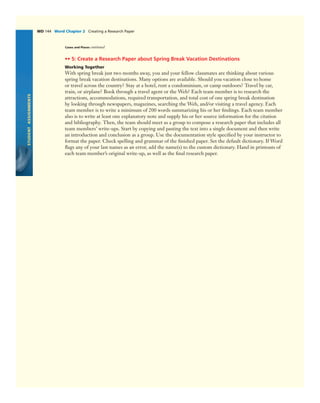 STUDENTASSIGNMENTS
WD 144 Word Chapter 2 Creating a Research Paper
•• 5: Create a Research Paper about Spring Break Vacation Destinations
Working Together
With spring break just two months away, you and your fellow classmates are thinking about various
spring break vacation destinations. Many options are available. Should you vacation close to home
or travel across the country? Stay at a hotel, rent a condominium, or camp outdoors? Travel by car,
train, or airplane? Book through a travel agent or the Web? Each team member is to research the
attractions, accommodations, required transportation, and total cost of one spring break destination
by looking through newspapers, magazines, searching the Web, and/or visiting a travel agency. Each
team member is to write a minimum of 200 words summarizing his or her ﬁndings. Each team member
also is to write at least one explanatory note and supply his or her source information for the citation
and bibliography. Then, the team should meet as a group to compose a research paper that includes all
team members’ write-ups. Start by copying and pasting the text into a single document and then write
an introduction and conclusion as a group. Use the documentation style speciﬁed by your instructor to
format the paper. Check spelling and grammar of the ﬁnished paper. Set the default dictionary. If Word
ﬂags any of your last names as an error, add the name(s) to the custom dictionary. Hand in printouts of
each team member’s original write-up, as well as the ﬁnal research paper.
Cases and Places continued
 
