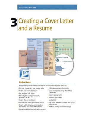 Microsoft Ofﬁce Word 2007
Creating a Cover Letter
and a Resume
3
Objectives
You will have mastered the material in this chapter when you can:
• Format characters and paragraphs
• Insert and format clip art
• Set and use tab stops
• Identify the components of a
business letter
• Insert the current date
• Create and insert a building block
• Insert a Word table, enter data in
the table, and format the table
• Use a template to create a document
• Fill in a document template
• Copy and paste using the Ofﬁce
Clipboard
• Indent paragraphs
• Insert a Quick Part
• Sort a List
• Use print preview to view and print
a document
• Address and print an envelope
 