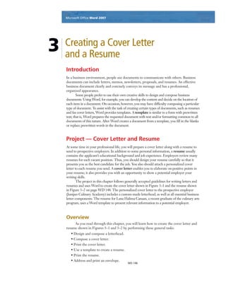 Microsoft Ofﬁce Word 2003Microsoft Ofﬁce Word 2007
WD 146
3 Creating a Cover Letter
and a Resume
Introduction
In a business environment, people use documents to communicate with others. Business
documents can include letters, memos, newsletters, proposals, and resumes. An effective
business document clearly and concisely conveys its message and has a professional,
organized appearance.
Some people prefer to use their own creative skills to design and compose business
documents. Using Word, for example, you can develop the content and decide on the location of
each item in a document. On occasion, however, you may have difﬁculty composing a particular
type of document. To assist with the task of creating certain types of documents, such as resumes
and fax cover letters, Word provides templates. A template is similar to a form with prewritten
text; that is, Word prepares the requested document with text and/or formatting common to all
documents of this nature. After Word creates a document from a template, you ﬁll in the blanks
or replace prewritten words in the document.
Project — Cover Letter and Resume
At some time in your professional life, you will prepare a cover letter along with a resume to
send to prospective employers. In addition to some personal information, a resume usually
contains the applicant’s educational background and job experience. Employers review many
resumes for each vacant position. Thus, you should design your resume carefully so that it
presents you as the best candidate for the job. You also should attach a personalized cover
letter to each resume you send. A cover letter enables you to elaborate on positive points in
your resume; it also provides you with an opportunity to show a potential employer your
writing skills.
The project in this chapter follows generally accepted guidelines for writing letters and
resumes and uses Word to create the cover letter shown in Figure 3–1 and the resume shown
in Figure 3–2 on page WD 148. The personalized cover letter to the prospective employer
(Juniper Culinary Academy) includes a custom-made letterhead, as well as all essential business
letter components. The resume for Lana Halima Canaan, a recent graduate of the culinary arts
program, uses a Word template to present relevant information to a potential employer.
Overview
As you read through this chapter, you will learn how to create the cover letter and
resume shown in Figures 3–1 and 3–2 by performing these general tasks:
• Design and compose a letterhead.
• Compose a cover letter.
• Print the cover letter.
• Use a template to create a resume.
• Print the resume.
• Address and print an envelope.
 