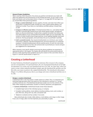 WordChapter3
Creating a Letterhead
In many businesses, letterhead is preprinted on stationery that everyone in the company
uses for correspondence. For personal letters, the cost of preprinted letterhead can be high.
An alternative is to create your own letterhead and save it in a ﬁle. At a later time, when you
want to create a letter using the letterhead, simply open the letterhead ﬁle and then save the
ﬁle with a new name to preserve the original letterhead ﬁle. The letterhead in this project
(Figure 3–1), follows this process; that is, you design and create a letterhead and then save it
in a ﬁle.
General Project Guidelines
When creating a Word document, the actions you perform and decisions you make will
affect the appearance and characteristics of the ﬁnished document. As you create a cover
letter and resume, such as the project shown in Figure 3–1 on page WD 147 and Figure 3–2,
you should follow these general guidelines:
1. Design a creative letterhead. Use text, graphics, formats, and colors that reﬂect your
personality or employment goals. Include your name, postal mailing address, and
telephone number. If you have an e-mail address and Web address, include those
as well.
2. Compose an effective cover letter. A ﬁnished business letter (i.e., cover letter) should
look like a symmetrically framed picture with evenly spaced margins, all balanced
below an attractive letterhead. A well-written, properly formatted cover letter pres-
ents solid evidence of your writing skills and provides insight into your personality. The
content of a letter should contain proper grammar, correct spelling, logically constructed
sentences, ﬂowing paragraphs, and sound ideas. Be sure to proofread it carefully.
3. Craft a successful resume. Your resume should present, at a minimum, your contact
information, objective, educational background, and work experience to a potential
employer. It should honestly present all your positive points. As with the cover letter,
the resume should be error free. Ask someone else to proofread your resume and give
you suggestions for improvements.
When necessary, more speciﬁc details concerning the above guidelines are presented at
appropriate points in the chapter. The chapter also will identify the actions performed and
decisions made regarding these guidelines during the creation of the cover letter shown in
Figure 3–1 and the resume shown in Figure 3–2.
Plan
Ahead
Design a creative letterhead.
A letterhead often is the ﬁrst section a reader notices on a letter. Thus, it is important your
letterhead appropriately reﬂect the essence of the individual or business (i.e., formal,
youthful, technical, etc.). The letterhead should leave ample room for the contents of the
letter. When designing a letterhead, consider its contents, placement, and appearance.
• Contents of letterhead. A letterhead should contain these elements:
• Complete legal name of the individual, group, or company
• Complete mailing address: street address including building, room, suite number, or
post ofﬁce box, along with city, state, and postal code
• Telephone number(s) and fax number, if one exists
Many letterheads also include a Web address, e-mail address, and a logo or other image.
If you use an image, select one that expresses your personality or goals.
(continued)
Plan
Ahead
Creating a Letterhead WD 149
 