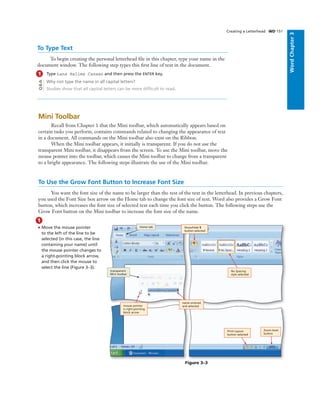 WordChapter3
Creating a Letterhead WD 151
To Type Text
To begin creating the personal letterhead ﬁle in this chapter, type your name in the
document window. The following step types this ﬁrst line of text in the document.
1 Type Lana Halima Canaan and then press the ENTER key.
Why not type the name in all capital letters?
Studies show that all capital letters can be more difﬁcult to read.
Q&A
Mini Toolbar
Recall from Chapter 1 that the Mini toolbar, which automatically appears based on
certain tasks you perform, contains commands related to changing the appearance of text
in a document. All commands on the Mini toolbar also exist on the Ribbon.
When the Mini toolbar appears, it initially is transparent. If you do not use the
transparent Mini toolbar, it disappears from the screen. To use the Mini toolbar, move the
mouse pointer into the toolbar, which causes the Mini toolbar to change from a transparent
to a bright appearance. The following steps illustrate the use of the Mini toolbar.
To Use the Grow Font Button to Increase Font Size
You want the font size of the name to be larger than the rest of the text in the letterhead. In previous chapters,
you used the Font Size box arrow on the Home tab to change the font size of text. Word also provides a Grow Font
button, which increases the font size of selected text each time you click the button. The following steps use the
Grow Font button on the Mini toolbar to increase the font size of the name.
1
• Move the mouse pointer
to the left of the line to be
selected (in this case, the line
containing your name) until
the mouse pointer changes to
a right-pointing block arrow,
and then click the mouse to
select the line (Figure 3–3).
Figure 3–3
Zoom level
button
Print Layout
button selected
No Spacing
style selected
Show/Hide ¶
button selected
name entered
and selected
Home tab
transparent
Mini toolbar
mouse pointer
is right-pointing
block arrow
 