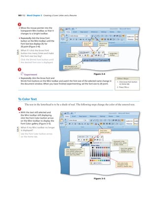 WD 152 Word Chapter 3 Creating a Cover Letter and a Resume
2
• Move the mouse pointer into the
transparent Mini toolbar, so that it
changes to a bright toolbar.
• Repeatedly click the Grow Font
button on the Mini toolbar until the
Font Size box displays 20, for
20 point (Figure 3–4).
What if I click the Grow Font
button too many times and make
the font size too big?
Click the Shrink Font button until
the desired font size is displayed.
3
I Experiment
• Repeatedly click the Grow Font and
Shrink Font buttons on the Mini toolbar and watch the font size of the selected name change in
the document window. When you have ﬁnished experimenting, set the font size to 20 point.
Figure 3–4
Font Size box
displays 20
text changed to 20
point and still selected
Shrink Font
buttons
Q&A
Other Ways
1. Click Grow Font button
on Home tab
2. Press CTRL+>
To Color Text
The text in the letterhead is to be a shade of teal. The following steps change the color of the entered text.
1
• With the text still selected and
the Mini toolbar still displaying,
click the Font Color button arrow
on the Mini toolbar to display the
Font Color gallery (Figure 3–5).
What if my Mini toolbar no longer
is displayed?
Use the Font Color button arrow
on the Home tab.
Figure 3–5
color displayed on Font
Color button reﬂects most
recently used font color;
your color may differ
text still
selected
Font Color gallery
displays a list of
available font colors
font color to be
changed to Teal,
Accent 2, Darker 25%
Automatic is the
default color, which
usually is black
Q&A
bright Mini
toolbar
Grow Font
buttons
Font Color
button arrows
 