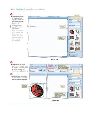 WD 154 Word Chapter 3 Creating a Cover Letter and a Resume
2
• Click the Go button
to display a list of
clips that match the
description, teacher
(Figure 3–8).
Why is my list of
clips different from
Figure 3–8?
If you are connected
to the Internet, the
Clip Art task pane
displays clips from
the Web as well as
those installed on
your hard disk.
Figure 3–8
Go button
list of clips
that matches
description
globe icon
indicates clip art
from the Web
3
• Click the clip art of the
apple on the stack of books
to insert it in the document
at the location of the
insertion point (Figure 3–9).
4
• Click the Close button on
the Clip Art task pane title
bar to close the task pane.
Figure 3–9
box arrow is displayed
when you click or point to
clip art; clicking box arrow
displays a menu
Picture Tools tab
automatically appears
because a graphic is selected
in the document window
inserted clip
art is selected
automatically
clip art
selected
Q&A
Close
button
 