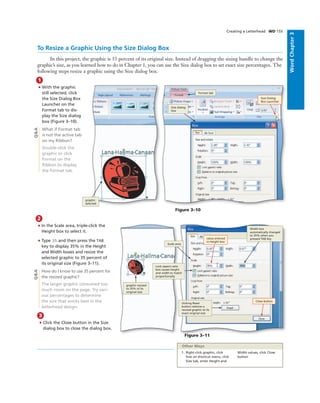 WordChapter3
Creating a Letterhead WD 155
2
• In the Scale area, triple-click the
Height box to select it.
• Type 35 and then press the TAB
key to display 35% in the Height
and Width boxes and resize the
selected graphic to 35 percent of
its original size (Figure 3–11).
How do I know to use 35 percent for
the resized graphic?
The larger graphic consumed too
much room on the page. Try vari-
ous percentages to determine
the size that works best in the
letterhead design.
To Resize a Graphic Using the Size Dialog Box
In this project, the graphic is 35 percent of its original size. Instead of dragging the sizing handle to change the
graphic’s size, as you learned how to do in Chapter 1, you can use the Size dialog box to set exact size percentages. The
following steps resize a graphic using the Size dialog box.
1
• With the graphic
still selected, click
the Size Dialog Box
Launcher on the
Format tab to dis-
play the Size dialog
box (Figure 3–10).
What if Format tab
is not the active tab
on my Ribbon?
Double-click the
graphic or click
Format on the
Ribbon to display
the Format tab.
Figure 3–10
graphic
selected
Size dialog
box
Format tab
Size Dialog
Box Launcher
Figure 3–11
graphic resized
to 35% of its
original size
clicking Reset
button restores a
resized graphic to its
exact original size
Width box
automatically changed
to 35% when you
pressed TAB key
Lock aspect ratio
box causes height
and width to match
proportionally
Scale area
Close button
value entered
in Height box
Q&A
3
• Click the Close button in the Size
dialog box to close the dialog box.
1. Right-click graphic, click
Size on shortcut menu, click
Size tab, enter Height and
Width values, click Close
button
Other Ways
Q&A
 