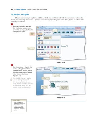 WD 156 Word Chapter 3 Creating a Cover Letter and a Resume
To Recolor a Graphic
The clip art currently is bright red and black, which does not blend well with the current color scheme. In
Word, you can change the color of a graphic. The following steps change the color of the graphic to a shade in the
current color scheme.
1
• With the graphic still selected,
click the Recolor button on the
Format tab to display the Recolor
gallery (Figure 3–12).
COMP: Make sure arrows
are pointing precisely where
the Art MS indicates - they
cannot even be slightly off
Figure 3–12
Recolor
gallery
Light
Variations area
Accent color 2
Light to be selected
Recolor
button
2
• Click Accent color 2 Light in the
Recolor gallery (third color in
Light Variations area) to change
the color of the selected graphic
in the document window
(Figure 3–13).
How would I change a graphic
back to its original colors?
With the graphic selected, you
would click the Reset Picture button
on the Format tab or click No
Recolor in the Recolor gallery.
Figure 3–13
Reset Picture
button
colors of selected
graphic changed
to shades of teal
lighter shade
of teal to be
transparent
graphic remains
selected
Other Ways
1. Right-click graphic,
click Format Picture on
shortcut menu, click
Picture in left pane,
click Recolor button,
select color, click Close
button
Q&A
resets graphic to
original color
 