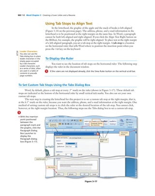 WD 158 Word Chapter 3 Creating a Cover Letter and a Resume
Using Tab Stops to Align Text
In the letterhead, the graphic of the apple and the stack of books is left-aligned
(Figure 3–16 on the previous page). The address, phone, and e-mail information in the
letterhead is to be positioned at the right margin on the same line. In Word, a paragraph
cannot be both left-aligned and right-aligned. If you click the Align Text Right button on
the Ribbon, for example, the graphic will be right-aligned. To place text at the right margin
of a left-aligned paragraph, you set a tab stop at the right margin. A tab stop is a location
on the horizontal ruler that tells Word where to position the insertion point when you
press the TAB key on the keyboard.
To Display the Ruler
You want to see the location of tab stops on the horizontal ruler. The following step
displays the ruler in the document window.
1 If the rulers are not displayed already, click the View Ruler button on the vertical scroll bar.
To Set Custom Tab Stops Using the Tabs Dialog Box
Word, by default, places a tab stop at every .5" mark on the ruler (shown in Figure 3–17). These default tab
stops are indicated at the bottom of the horizontal ruler by small vertical tick marks. You also can set your own
custom tab stops.
The next step in creating the letterhead for this project is to set a custom tab stop at the right margin, that is,
at the 6.5" mark on the ruler, because you want the address, phone, and e-mail information at the right margin. One
method of setting custom tab stops is to click the ruler at the desired location of the tab stop. You cannot click,
however, at the right margin location. Thus, the following steps use the Tabs dialog box to set a custom tab stop.
1
• With the insertion
point positioned
between the
paragraph mark and
the graphic, click the
Paragraph Dialog
Box Launcher to
display the
Paragraph dialog
box (Figure 3–17).
Figure 3–17
Tabs button
Paragraph Dialog
Box Launcher
View Ruler
button
insertion point
Paragraph
dialog box
default tab
stops
Leader Characters
You also can use the
Tabs dialog box to place
leader characters in the
empty space occupied
by a tab character.
Leader characters, such
as a series of dots, often
are used in a table of
contents to precede
page numbers.
BTW
 