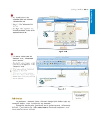 WordChapter3
Creating a Letterhead WD 159
2
• Click the Tabs button in the
Paragraph dialog box to display
the Tabs dialog box.
• Type 6.5 in the Tab stop position
text box.
• Click Right in the Alignment area
to specify alignment for text at the
tab stop (Figure 3–18).
Figure 3–18
clicking Clear All
button erases all
custom tab stops
Tabs dialog box
Tab stop
position
text box
Right option
button selected
Set button
OK button
3
• Click the Set button in the Tabs
dialog box to set a right-aligned
custom tab stop.
• Click the OK button to place a right
tab marker at the 6.5" mark on the
ruler (Figure 3–19).
What happened to all the default
tab stops on the ruler?
When you set a custom tab stop,
Word clears all default tab stops to
the left of the newly set custom tab
stop on the ruler.
Figure 3–19
insertion point
default tab
stops removed
right tab marker
at 6.5" mark
Q&A
Other Ways
1. Right-click paragraph,
click Paragraph on
shortcut menu, click
Tabs button
Tab Stops
Tab settings are a paragraph format. Thus, each time you press the ENTER key, any
custom tab stops are carried forward to the next paragraph.
To move the insertion point from one tab stop to another, press the TAB key on the
keyboard. When you press the TAB key, a tab character formatting mark appears in the
empty space between the tab stops.
 