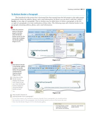 WordChapter3
Creating a Letterhead WD 161
To Bottom Border a Paragraph
The letterhead in this project has a horizontal line that extends from the left margin to the right margin
immediately below the address, phone, and e-mail information. In Word, you can draw a solid line, called a
border, at any edge of a paragraph. That is, borders may be added above or below a paragraph, to the left
or right of a paragraph, or in any combination of these sides. The following steps add a bottom border to the
paragraph containing address, phone, and e-mail information.
1
• With the insertion
point in the para-
graph to border,
click the Border
button arrow on the
Home tab to display
the Border gallery
(Figure 3–21).
Figure 3–21
No Border
command
Border
gallery insertion point
in paragraph
to border
Border
button
Bottom Border
to be selected
Border
button arrow
2
• Click Bottom Border
in the Border gallery
to place a border
below the paragraph
containing the
insertion point
(Figure 3–22).
If the face of the
Border button
displays the border
icon I want to use,
can I click the Border
button instead of
using the Border
button arrow?
Yes.
How would I remove an
existing border from a paragraph?
If, for some reason, you wanted to remove a border from a paragraph, you would position
the insertion point in the paragraph, click the Border button arrow on the Home tab, and
then click No Border (Figure 3–21) in the Border gallery.
Figure 3–22
insertion point
bottom border
added to current
paragraph
bottom border
icon displays
on face of
Border button
Q&AQ&A
1. Click Page Borders on Page
Layout tab, click Borders
tab in Borders and Shading
dialog box, select desired
border, click OK
Other Ways
 