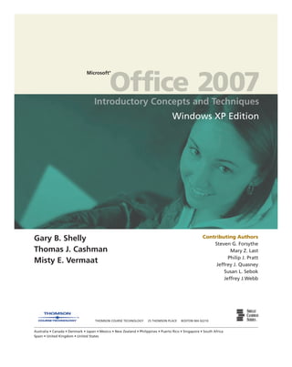 Microsoft©
Office 2007
Contributing Authors
Steven G. Forsythe
Mary Z. Last
Philip J. Pratt
Jeffrey J. Quasney
Susan L. Sebok
Jeffrey J.Webb
Windows XP Edition
Gary B. Shelly
Thomas J. Cashman
Misty E. Vermaat
THOMSON COURSE TECHNOLOGY 25 THOMSON PLACE BOSTON MA 02210
Australia • Canada • Denmark • Japan • Mexico • New Zealand • Philippines • Puerto Rico • Singapore • South Africa
Spain • United Kingdom • United States
 