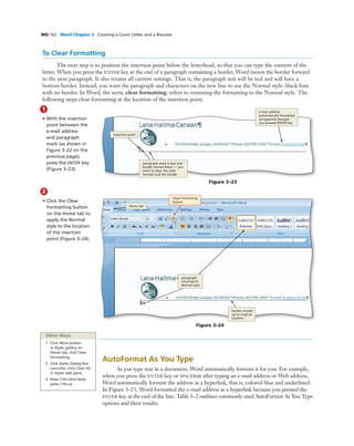 WD 162 Word Chapter 3 Creating a Cover Letter and a Resume
To Clear Formatting
The next step is to position the insertion point below the letterhead, so that you can type the content of the
letter. When you press the ENTER key at the end of a paragraph containing a border, Word moves the border forward
to the next paragraph. It also retains all current settings. That is, the paragraph text will be teal and will have a
bottom border. Instead, you want the paragraph and characters on the new line to use the Normal style: black font
with no border. In Word, the term, clear formatting, refers to returning the formatting to the Normal style. The
following steps clear formatting at the location of the insertion point.
1
• With the insertion
point between the
e-mail address
and paragraph
mark (as shown in
Figure 3–22 on the
previous page),
press the ENTER key
(Figure 3–23).
Figure 3–23
insertion point
e-mail address
automatically formatted
as hyperlink because
you pressed ENTER key
paragraph mark is teal and
border moved down — you
want to clear the color
formats and the border
2
• Click the Clear
Formatting button
on the Home tab to
apply the Normal
style to the location
of the insertion
point (Figure 3–24).
Bubble height
One line bubbles - 1p1
Two-line bubbles - 1p8
Three-line bubbles - 2p3
Four-line bubbles - 2p10
COMP: Make sure arrows
are pointing precisely where
the Art MS indicates - they
cannot even be slightly off
Figure 3–24
Home tab
border moved
up to original
location
Clear Formatting
button
paragraph
returned to
Normal style
Other Ways
1. Click More button
in Styles gallery on
Home tab, click Clear
Formatting
2. Click Styles Dialog Box
Launcher, click Clear All
in Styles task pane
3. Press CTRL+SPACEBAR,
press CTRL+Q
AutoFormat As You Type
As you type text in a document, Word automatically formats it for you. For example,
when you press the ENTER key or SPACEBAR after typing an e-mail address or Web address,
Word automatically formats the address as a hyperlink, that is, colored blue and underlined.
In Figure 3–23, Word formatted the e-mail address as a hyperlink because you pressed the
ENTER key at the end of the line. Table 3–2 outlines commonly used AutoFormat As You Type
options and their results.
 