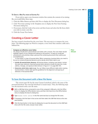 WordChapter3
Creating a Cover Letter WD 165
TO CREATE A NEW FILE FROM AN EXISTING FILE
If you wish to open a new document window that contains the contents of an existing
ﬁle, you would follow these steps.
1. Click the Ofﬁce Button and then click New to display the New Document dialog box.
2. Click ‘New from existing’ in the Templates area to display the New from Existing
Document dialog box.
3. If necessary, click the Look in box arrow and then locate and select the ﬁle from which
you wish to create a new ﬁle.
4. Click the Create New button.
Creating a Cover Letter
You have created a letterhead for the cover letter. The next step is to compose the cover
letter. The following pages use Word to compose a cover letter that contains a table and a
bulleted list.
Compose an effective cover letter.
You always should send a personalized cover letter with a resume. The cover letter should
highlight aspects of your background relevant to the position. To help you recall past
achievements and activities, keep a personal ﬁle containing documents that outline your
accomplishments.
A cover letter is a type of business letter. When composing a business letter, you need to
be sure to include all essential elements and to decide which letter style to use.
• Include all essential letter elements. All business letters, including cover letters, contain
the same basic elements. Essential business letter elements include the date line, inside
address, message, and signature block (shown in Figure 3–1 on page WD 147).
• Determine which letter style to use. You can follow many different styles when creating
business letters. A letter style speciﬁes guidelines for the alignment and spacing of
elements in the business letter.
Plan
Ahead
To Save the Document with a New File Name
The current open ﬁle has the name Canaan Letterhead, which is the name of the
personal letterhead. You want the letterhead to remain intact. Thus, the following steps
save the document with a new ﬁle name.
1 With a USB ﬂash drive connected to one of the computer’s USB ports, click the Ofﬁce
Button to display the Ofﬁce Button menu and then click Save As on the Ofﬁce Button
menu to display the Save As dialog box.
2 Type Canaan Cover Letter in the File name text box to change the ﬁle name.
3 If necessary, click the Save in box arrow and then select the USB ﬂash drive as the new
save location.
4 Click the Save button in the Save As dialog box to save the document on the USB ﬂash
drive with the ﬁle name, Canaan Cover Letter.
 