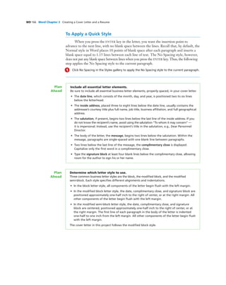 WD 166 Word Chapter 3 Creating a Cover Letter and a Resume
To Apply a Quick Style
When you press the ENTER key in the letter, you want the insertion point to
advance to the next line, with no blank space between the lines. Recall that, by default, the
Normal style in Word places 10 points of blank space after each paragraph and inserts a
blank space equal to 1.15 lines between each line of text. The No Spacing style, however,
does not put any blank space between lines when you press the ENTER key. Thus, the following
step applies the No Spacing style to the current paragraph.
1 Click No Spacing in the Styles gallery to apply the No Spacing style to the current paragraph.
Include all essential letter elements.
Be sure to include all essential business letter elements, properly spaced, in your cover letter.
• The date line, which consists of the month, day, and year, is positioned two to six lines
below the letterhead.
• The inside address, placed three to eight lines below the date line, usually contains the
addressee’s courtesy title plus full name, job title, business afﬁliation, and full geographical
address.
• The salutation, if present, begins two lines below the last line of the inside address. If you
do not know the recipient’s name, avoid using the salutation “To whom it may concern” —
it is impersonal. Instead, use the recipient’s title in the salutation, e.g., Dear Personnel
Director.
• The body of the letter, the message, begins two lines below the salutation. Within the
message, paragraphs are single-spaced with one blank line between paragraphs.
• Two lines below the last line of the message, the complimentary close is displayed.
Capitalize only the ﬁrst word in a complimentary close.
• Type the signature block at least four blank lines below the complimentary close, allowing
room for the author to sign his or her name.
Plan
Ahead
Determine which letter style to use.
Three common business letter styles are the block, the modiﬁed block, and the modiﬁed
semi-block. Each style speciﬁes different alignments and indentations.
• In the block letter style, all components of the letter begin ﬂush with the left margin.
• In the modiﬁed block letter style, the date, complimentary close, and signature block are
positioned approximately one-half inch to the right of center, or at the right margin. All
other components of the letter begin ﬂush with the left margin.
• In the modiﬁed semi-block letter style, the date, complimentary close, and signature
block are centered, positioned approximately one-half inch to the right of center, or at
the right margin. The ﬁrst line of each paragraph in the body of the letter is indented
one-half to one inch from the left margin. All other components of the letter begin ﬂush
with the left margin.
The cover letter in this project follows the modiﬁed block style.
Plan
Ahead
 