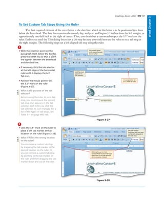 WordChapter3
To Set Custom Tab Stops Using the Ruler
The ﬁrst required element of the cover letter is the date line, which in this letter is to be positioned two lines
below the letterhead. The date line contains the month, day, and year, and begins 3.5 inches from the left margin, or
approximately one-half inch to the right of center. Thus, you should set a custom tab stop at the 3.5" mark on the
ruler. Earlier you used the Tabs dialog box to set a tab stop because you could not use the ruler to set a tab stop at
the right margin. The following steps set a left-aligned tab stop using the ruler.
Creating a Cover Letter WD 167
1
• With the insertion point on the
paragraph mark below the border,
press the ENTER key so that a blank
line appears between the letterhead
and the date line.
• If necessary, click the tab selector
at the left edge of the horizontal
ruler until it displays the Left
Tab icon.
• Position the mouse pointer on
the 3.5" mark on the ruler
(Figure 3–27).
What is the purpose of the tab
selector?
Before using the ruler to set a tab
stop, you must ensure the correct
tab stop icon appears in the tab
selector. Each time you click the
tab selector, its icon changes. For a
list of the types of tab stops, see
Table 3–1 on page WD 160.
Figure 3–27
document saved
with name, Canaan
Cover Letter
Left Tab icon
appears in
tab selector
insertion point
one blank line
mouse pointer on
3.5" mark on ruler
Q&A
2
• Click the 3.5" mark on the ruler to
place a left tab marker at that
location on the ruler (Figure 3–28).
What if I click the wrong location
on the ruler?
You can move a custom tab stop
by dragging the tab marker to the
desired location on the ruler. Or,
you can remove a custom tab stop
by pointing to the tab marker on
the ruler and then dragging the tab
marker down and out of the ruler.
left tab marker
indicates text you type
will be left-aligned at
this tab stop
Figure 3–28
clicking mouse on ruler
causes Word to place tab type
identiﬁed in the tab selector
at the location clicked
Q&A
 