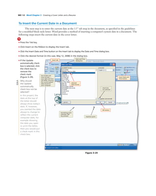 WD 168 Word Chapter 3 Creating a Cover Letter and a Resume
To Insert the Current Date in a Document
The next step is to enter the current date at the 3.5" tab stop in the document, as speciﬁed in the guidelines
for a modiﬁed block style letter. Word provides a method of inserting a computer’s system date in a document. The
following steps insert the current date in the cover letter.
1
• Press the TAB key.
• Click Insert on the Ribbon to display the Insert tab.
• Click the Insert Date and Time button on the Insert tab to display the Date and Time dialog box.
• Click the desired format (in this case, May 12, 2008) in the dialog box.
• If the Update
automatically check
box is selected, click
the check box to
remove the
check mark
(Figure 3–29).
Why should
the Update
automatically
check box not be
selected?
In this project, the
date at the top of
the letter should
always show today’s
date. If, however,
you wanted the date
always to change to
reﬂect the current
computer date, for
example showing
the date you open
or print the letter,
then you would put
a check mark in this
check box.
Figure 3–29
OK button
Insert tab
Insert Date and
Time button
selected
date format
Date and Time
dialog box
list of date and
time formats —
your date and time
will differ, showing
the current system
date stored on
your computer
formatting mark
indicates TAB
key pressed
insertion point
check box
not selected
Q&A
 
