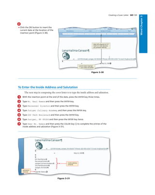 WordChapter3
2
• Click the OK button to insert the
current date at the location of the
insertion point (Figure 3–30).
Figure 3–30
current date inserted
— your date will differ
date left-aligned at 3.5"
mark on ruler because
you pressed TAB key
To Enter the Inside Address and Salutation
The next step in composing the cover letter is to type the inside address and salutation.
1 With the insertion point at the end of the date, press the ENTER key three times.
2 Type Mr. Raul Ramos and then press the ENTER key.
3 Type Personnel Director and then press the ENTER key.
4 Type Juniper Culinary Academy and then press the ENTER key.
5 Type 202 Park Boulevard and then press the ENTER key.
6 Type Juniper, NV 89268 and then press the ENTER key twice.
7 Type Dear Mr. Ramos and then press the COLON key (:) to complete the entries of the
inside address and salutation (Figure 3–31).
Creating a Cover Letter WD 169
Figure 3–31
inside address
entered
salutation
entered
 