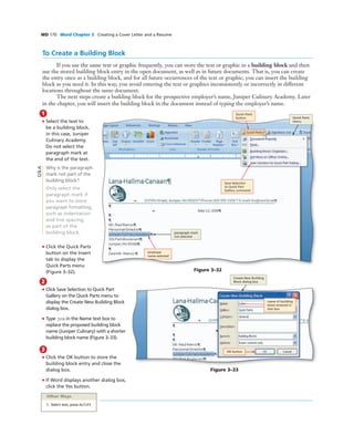 WD 170 Word Chapter 3 Creating a Cover Letter and a Resume
To Create a Building Block
If you use the same text or graphic frequently, you can store the text or graphic in a building block and then
use the stored building block entry in the open document, as well as in future documents. That is, you can create
the entry once as a building block, and for all future occurrences of the text or graphic, you can insert the building
block as you need it. In this way, you avoid entering the text or graphics inconsistently or incorrectly in different
locations throughout the same document.
The next steps create a building block for the prospective employer’s name, Juniper Culinary Academy. Later
in the chapter, you will insert the building block in the document instead of typing the employer’s name.
1
• Select the text to
be a building block,
in this case, Juniper
Culinary Academy.
Do not select the
paragraph mark at
the end of the text.
Why is the paragraph
mark not part of the
building block?
Only select the
paragraph mark if
you want to store
paragraph formatting,
such as indentation
and line spacing,
as part of the
building block.
• Click the Quick Parts
button on the Insert
tab to display the
Quick Parts menu
(Figure 3–32). Figure 3–32
paragraph mark
not selected
Quick Parts
menu
Save Selection
to Quick Part
Gallery command
employer
name selected
Quick Parts
button
Q&A
2
• Click Save Selection to Quick Part
Gallery on the Quick Parts menu to
display the Create New Building Block
dialog box.
• Type jca in the Name text box to
replace the proposed building block
name (Juniper Culinary) with a shorter
building block name (Figure 3–33).
3
• Click the OK button to store the
building block entry and close the
dialog box.
• If Word displays another dialog box,
click the Yes button.
Figure 3–33
OK button
name of building
block entered in
text box
Create New Building
Block dialog box
Other Ways
1. Select text, press ALT+F3
 