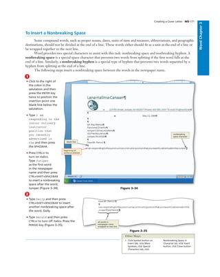 WordChapter3
To Insert a Nonbreaking Space
Some compound words, such as proper nouns, dates, units of time and measure, abbreviations, and geographic
destinations, should not be divided at the end of a line. These words either should ﬁt as a unit at the end of a line or
be wrapped together to the next line.
Word provides two special characters to assist with this task: nonbreaking space and nonbreaking hyphen. A
nonbreaking space is a special space character that prevents two words from splitting if the ﬁrst word falls at the
end of a line. Similarly, a nonbreaking hyphen is a special type of hyphen that prevents two words separated by a
hyphen from splitting at the end of a line.
The following steps insert a nonbreaking space between the words in the newspaper name.
Creating a Cover Letter WD 171
1
• Click to the right of
the colon in the
salutation and then
press the ENTER key
twice to position the
insertion point one
blank line below the
salutation.
• Type I am
responding to the
junior culinary
instructor
position that
you recently
advertised in
the and then press
the SPACEBAR.
• Press CTRL+I to
turn on italics.
Type Juniper
as the ﬁrst word
in the newspaper
name and then press
CTRL+SHIFT+SPACEBAR
to insert a nonbreaking
space after the word,
Juniper (Figure 3–34). Figure 3–34
beginning of
sentence entered
blank line
nonbreaking
space character
2
• Type Daily and then press
CTRL+SHIFT+SPACEBAR to insert
another nonbreaking space after
the word, Daily.
• Type Herald and then press
CTRL+I to turn off italics. Press the
PERIOD key (Figure 3–35).
Figure 3–35
all words in
newspaper name
wrapped to next line
1. Click Symbol button on
Insert tab, click More
Symbols, click Special
Characters tab, click
Nonbreaking Space in
Character list, click Insert
button, click Close button
Other Ways
 