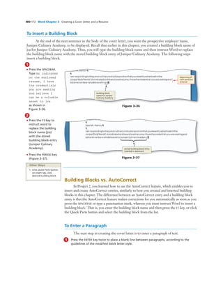 WD 172 Word Chapter 3 Creating a Cover Letter and a Resume
To Insert a Building Block
At the end of the next sentence in the body of the cover letter, you want the prospective employer name,
Juniper Culinary Academy, to be displayed. Recall that earlier in this chapter, you created a building block name of
jca for Juniper Culinary Academy. Thus, you will type the building block name and then instruct Word to replace
the building block name with the stored building block entry of Juniper Culinary Academy. The following steps
insert a building block.
1
• Press the SPACEBAR.
Type As indicated
on the enclosed
resume, I have
the credentials
you are seeking
and believe I
can be a valuable
asset to jca
as shown in
Figure 3–36.
Figure 3–36
beginning of
next sentence
entered
building block
name for Juniper
Culinary Academy
2
• Press the F3 key to
instruct word to
replace the building
block name (jca)
with the stored
building block entry
(Juniper Culinary
Academy).
• Press the PERIOD key
(Figure 3–37).
stored building block entry
inserted in document
Figure 3–37
Other Ways
1. Click Quick Parts button
on Insert tab, click
desired building block
Building Blocks vs. AutoCorrect
In Project 2, you learned how to use the AutoCorrect feature, which enables you to
insert and create AutoCorrect entries, similarly to how you created and inserted building
blocks in this chapter. The difference between an AutoCorrect entry and a building block
entry is that the AutoCorrect feature makes corrections for you automatically as soon as you
press the SPACEBAR or type a punctuation mark, whereas you must instruct Word to insert a
building block. That is, you enter the building block name and then press the F3 key, or click
the Quick Parts button and select the building block from the list.
To Enter a Paragraph
The next step in creating the cover letter is to enter a paragraph of text.
1 Press the ENTER key twice to place a blank line between paragraphs, according to the
guidelines of the modiﬁed block letter style.
 