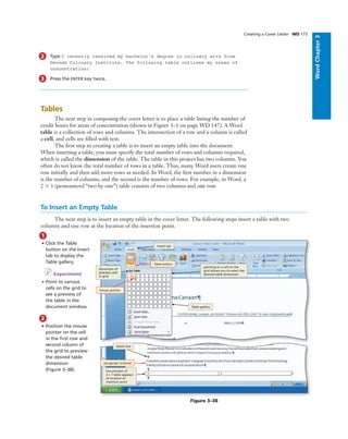 WordChapter3
2 Type I recently received my bachelor’s degree in culinary arts from
Nevada Culinary Institute. The following table outlines my areas of
concentration:
3 Press the ENTER key twice.
Tables
The next step in composing the cover letter is to place a table listing the number of
credit hours for areas of concentration (shown in Figure 3–1 on page WD 147). A Word
table is a collection of rows and columns. The intersection of a row and a column is called
a cell, and cells are ﬁlled with text.
The ﬁrst step in creating a table is to insert an empty table into the document.
When inserting a table, you must specify the total number of rows and columns required,
which is called the dimension of the table. The table in this project has two columns. You
often do not know the total number of rows in a table. Thus, many Word users create one
row initially and then add more rows as needed. In Word, the ﬁrst number in a dimension
is the number of columns, and the second is the number of rows. For example, in Word, a
2 ϫ 1 (pronounced “two by one”) table consists of two columns and one row.
Creating a Cover Letter WD 173
To Insert an Empty Table
The next step is to insert an empty table in the cover letter. The following steps insert a table with two
columns and one row at the location of the insertion point.
1
• Click the Table
button on the Insert
tab to display the
Table gallery.
I Experiment
• Point to various
cells on the grid to
see a preview of
the table in the
document window.
2
• Position the mouse
pointer on the cell
in the ﬁrst row and
second column of
the grid to preview
the desired table
dimension
(Figure 3–38).
Bubble height
One line bubbles - 1p1
Two-line bubbles - 1p8
Three-line bubbles - 2p3
Four-line bubbles - 2p10
COMP: Make sure arrows
are pointing precisely where
the Art MS indicates - they
cannot even be slightly off
Figure 3–38
pointing to a cell on the
grid allows you to select the
desired table dimension
Table button
mouse pointer
dimension of
selected cells
in grid
Table gallery
blank line
live preview of
2 x 1 table appears
at location of
insertion point
Insert tab
paragraph entered
 