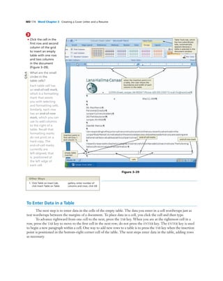 WD 174 Word Chapter 3 Creating a Cover Letter and a Resume
3
• Click the cell in the
ﬁrst row and second
column of the grid
to insert an empty
table with one row
and two columns
in the document
(Figure 3–39).
What are the small
circles in the
table cells?
Each table cell has
an end-of-cell mark,
which is a formatting
mark that assists
you with selecting
and formatting cells.
Similarly, each row
has an end-of-row
mark, which you can
use to add columns
to the right of a
table. Recall that
formatting marks
do not print on a
hard copy. The
end-of-cell marks
currently are
left-aligned, that
is, positioned at
the left edge of
each cell.
Table Tools tab, which
has two subordinate
tabs, automatically
appears because a
table is selected in the
document window
Figure 3–39
end-of-row mark
empty table
inserted
insertion point in
ﬁrst cell (row 1
and column 1)
cells
end-of-cell marks
Q&A
To Enter Data in a Table
The next step is to enter data in the cells of the empty table. The data you enter in a cell wordwraps just as
text wordwraps between the margins of a document. To place data in a cell, you click the cell and then type.
To advance rightward from one cell to the next, press the TAB key. When you are at the rightmost cell in a
row, press the TAB key to move to the ﬁrst cell in the next row; do not press the ENTER key. The ENTER key is used
to begin a new paragraph within a cell. One way to add new rows to a table is to press the TAB key when the insertion
point is positioned in the bottom-right corner cell of the table. The next steps enter data in the table, adding rows
as necessary.
1. Click Table on Insert tab,
click Insert Table on Table
gallery, enter number of
columns and rows, click OK
Other Ways
when the insertion point is in
a table, the ruler shows the
boundaries and width of each
column in the table
 