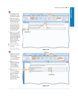 WordChapter3
1
• If necessary, scroll
the table up in the
document window.
• With the insertion
point in the left cell
of the table, type
Food Planning
and Preparation
and then press the
TAB key to advance
the insertion point
to the next cell.
• Type 30 hours and
then press the TAB
key to add a second
row to the table and
position the insertion
point in the ﬁrst
column of that row
(Figure 3–40).
How do I edit cell
contents if I make a
mistake?
Click in the cell and
then correct the entry.
Creating a Cover Letter WD 175
Figure 3–40
blank row
added
insertion point
row 1 data
entered
Q&A
2
• Type Food Safety
and then press the
TAB key. Type
15 hours and then
press the TAB key.
• Type Nutrition
and then press the
TAB key. Type 15
hours and then
press the TAB key.
• Type Regional and
International
Cuisine and then
press the TAB key.
Type 21 hours
to complete the
entries in the table
(Figure 3–41).
Figure 3–41
insertion point
Table Styles
gallery
table data
entered
More button
 