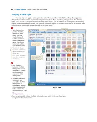 WD 176 Word Chapter 3 Creating a Cover Letter and a Resume
1
• With the insertion
point in the table,
remove the check
marks from the
Header Row and
Banded Rows check
boxes in the Design
tab so that all rows
in the table will be
formatted the same.
What if the Design
tab in the Table Tools
tab no longer is the
active tab?
Click in the table and
then click Design on
the Ribbon.
2
• Click the More
button in the Table
Styles gallery (shown
in Figure 3–41 on the
previous page) to
expand the Table
Styles gallery.
• Scroll and then point
to Medium Grid 3 -
Accent 2 in the Table
Styles gallery to
display a live preview
of that style applied
to the table in the
document (Figure 3–42).
I Experiment
• Point to various table styles in the Table Styles gallery and watch the format of the table
change in the document window.
To Apply a Table Style
The next step is to apply a table style to the table. Word provides a Table Styles gallery, allowing you to
change the basic table format to a more visually appealing style. Word provides a gallery of more than 90 table
styles, which include a variety of colors and shading. In this project, you do not want the heading rows or alternating
rows to use a different format; that is, you want the formatting applied to the rows in the table to be the same. The
following steps apply a table style to the table in the cover letter.
Figure 3–42
table format changes to
show a live preview of
the style to which you are
pointing in the gallery
expanded gallery
mouse pointer on
Medium Grid 3
– Accent 2 table style
check boxes cleared
so that all rows are
formatted the same
Q&A
Design tab
 