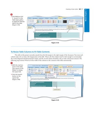 WordChapter3
3
• Click Medium Grid
3 - Accent 2 in the
Table Styles gallery
to apply the selected
style to the table
(Figure 3–43).
Creating a Cover Letter WD 177
Bubble height
One line bubbles - 1p1
Two-line bubbles - 1p8
Three-line bubbles - 2p3
Four-line bubbles - 2p10
Figure 3–43
Medium Grid 3
– Accent 2 table style
applied to table
table style
selected
To Resize Table Columns to Fit Table Contents
The table in this project currently extends from the left margin to the right margin of the document. You want each
column only to be as wide as the longest entry in the table. That is, the ﬁrst column must be wide enough to accommodate
the words, Regional and International Cuisine, and the second column should be only as wide as the hours entered. The
following steps instruct Word to ﬁt the width of the columns to the contents of the table automatically.
1
• With the insertion
point in the table,
click Layout on the
Ribbon to display
the Layout tab.
• Click the AutoFit
button on the
Layout tab
(Figure 3–44).
Figure 3–44
insertion point
AutoFit menu
Layout tab
AutoFit Contents
to be selected
AutoFit
button
 