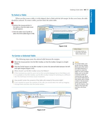 WordChapter3
To Select a Table
When you ﬁrst create a table, it is left-aligned, that is, ﬂush with the left margin. In this cover letter, the table
should be centered. To center a table, you ﬁrst select the entire table.
Creating a Cover Letter WD 179
1
• Position the mouse pointer in
the table so that the table move
handle appears.
• Click the table move handle to
select the entire table (Figure 3–46).
Other Ways
1. Click Select button on
Layout tab, click Select
Table on Select menu
Figure 3–46
table resize
handle
entire table
selected
transparent Mini
toolbar appears when
table is selected
table move
handle behind
mouse pointer
To Center a Selected Table
The following steps center the selected table between the margins.
1 Move the mouse pointer into the Mini toolbar, so that the toolbar changes to a bright
toolbar.
2 Click the Center button on the Mini toolbar to center the selected table between the left
and right margins (Figure 3–47).
When should I use the Mini toolbar versus the Ribbon?
If the command you want to use is not on the currently displayed tab on the Ribbon and
it is available on the Mini toolbar, use the Mini toolbar instead of switching to a different
tab. This technique minimizes mouse movement.
How would I center the contents of the table cells instead of the entire table?
If you wanted to center the contents of the cells, you would select the cells by dragging
through them and then click the Center button.
Q&AQ&A
Figure 3–47
table centered
between page
margins
Mini
toolbar
Center button
selected
Tables
For simple tables, such
as the one just created,
Word users often select
the table dimension in
the grid to create the
table. For more complex
tables, such as one with
a varying number of
columns per row, Word
has a Draw Table feature
that allows users to draw
a table in the document
using a pencil pointer.
To use this feature, click
Table on the Insert tab
and then click Draw
Table.
BTW
 