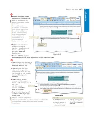 WordChapter3
2
• Press the SPACEBAR to convert
the asterisk to a bullet character.
What if I did not want the
asterisk converted to a bullet
character?
You would undo the
AutoFormat by clicking the
Undo button, or by clicking
the AutoCorrect Options
button and then clicking
Undo Automatic Bullets
on the AutoCorrect
Options menu, or by
clicking the Bullets
button on the Home tab.
• Type Assist with food
preparation at my
family's local pastry,
bread, and bakery
business as the ﬁrst
bulleted item.
• Press the ENTER key to place
another bullet character at the beginning of the next line (Figure 3–49).
Q&A
Creating a Cover Letter WD 181
Figure 3–49
text entered
asterisk converted to
bullet automatically
bullet automatically
inserted when you
press ENTER key
Bullets button
selected
3
• Type Prepare food and serve
meals at Hope Mission and
then press the ENTER key.
• Type Assisted the chef
with meal preparation
and presentation during
internship at The Garden
Grill and then press the
ENTER key.
• Type Prepared salads,
soups, sandwiches, en-
trees, and desserts while
working
at the school
cafeteria and then
press the ENTER key.
• Press the ENTER key to turn off
automatic bullets as you type
(Figure 3–50).
Why did automatic bullets stop?
When you press the ENTER key without entering any text after the
automatic bullet character, Word turns off the automatic
bullets feature.
Figure 3–50
Bullets button no
longer selected
automatic bullets
turned off
bulleted list
Q&A
1. Click Bullets button on
Home tab
2. Right-click paragraph to
be bulleted, click bullets
button on Mini toolbar
3. Right-click paragraph to be
bulleted, point to Bullets on
shortcut menu, click desired
bullet style
Other Ways
 