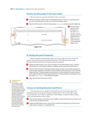 WD 182 Word Chapter 3 Creating a Cover Letter and a Resume
To Enter the Remainder of the Cover Letter
The next step is to enter the remainder of the cover letter.
1 Press the ENTER key and then type the paragraph shown in Figure 3–51, making certain
you use the building block name, jca, to insert the employer name.
2 Press the ENTER key twice. Press the TAB key. Type Sincerely and then press the COMMA key.
3 Press the ENTER
key four times.
Press the TAB
key. Type Lana
Halima Canaan
and then press the
ENTER key twice.
Type Enclosure
as the ﬁnal text
in the cover letter
(Figure 3–51).
To Change Document Properties
Before saving the research paper again, you want to add your name, course and
section, and some keywords as document properties. The following steps use the
Document Information Panel to change document properties.
1 Display the Ofﬁce Button menu, point to Prepare on the Ofﬁce Button menu, and then
click Properties on the Prepare submenu to display the Document Information Panel.
2 Click the Author text box, if necessary, and then type your name as the Author property. If a
name already is displayed in the Author text box, delete it before typing your name. Click the
Subject text box, if necessary delete any existing text, and then type your course and section
as the Subject property. Click the Keywords text box, if necessary delete any existing text, and
then type cover letter as the Keywords property.
3 Close the Document Information Panel.
Figure 3–51
remainder
of cover
letter
entered
paragraph
entered
To Save an Existing Document and Print It
The document now is complete. You should save the cover letter again. The
following steps save the document again and then print it. Do not close the Canaan
Cover Letter ﬁle. You will use it again later in this chapter to copy the address, phone,
and e-mail information to the resume.
1 Click the Save button on the Quick Access Toolbar to overwrite the previous Canaan Cover
Letter ﬁle on the USB ﬂash drive.
2 Display the Ofﬁce Button menu, point to Print, and then click Quick Print to print the cover
letter (shown in Figure 3–1 on page WD 147).
Conserving Ink
and Toner
You can instruct Word
to print draft quality
documents to conserve
ink or toner by clicking
the Ofﬁce Button, clicking
the Word Options button,
clicking Advanced in the
left pane of the Word
Options dialog box,
scrolling to the Print area,
placing a check mark in
the ‘Use draft quality’
check box, and then
clicking the OK button.
Click the Ofﬁce Button,
point to Print, and then
click Quick Print.
BTW
 